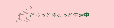 だらっとゆるっと生活中